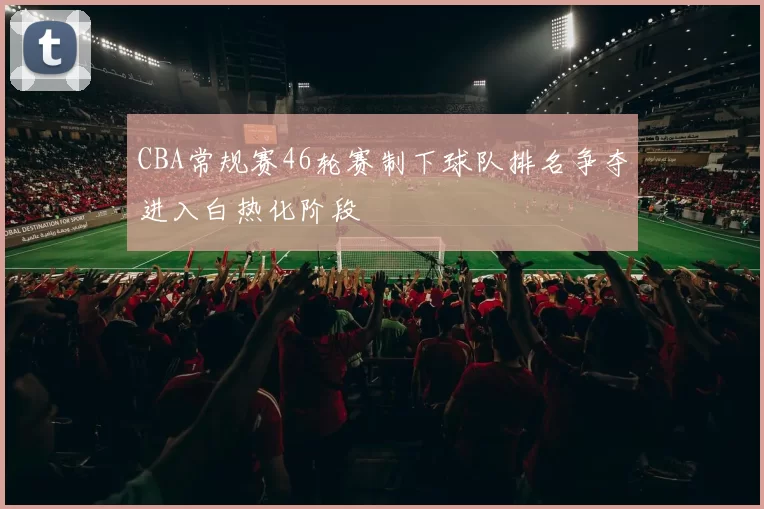 CBA常规赛46轮赛制下球队排名争夺进入白热化阶段