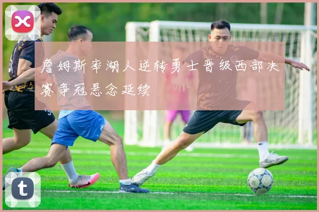 詹姆斯率湖人逆转勇士晋级西部决赛争冠悬念延续