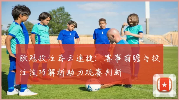 欧冠投注荐云速捷：赛事前瞻与投注技巧解析助力观赛判断