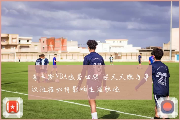 考辛斯NBA选秀回顾 逆天天赋与争议性格如何影响生涯轨迹