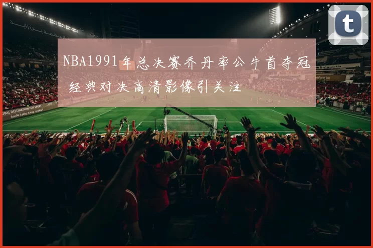 NBA1991年总决赛乔丹率公牛首夺冠 经典对决高清影像引关注