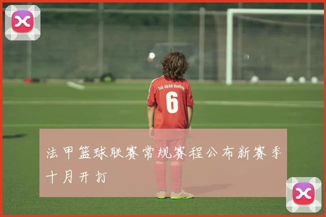 法甲篮球联赛常规赛程公布新赛季十月开打