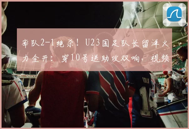 率队2-1绝杀！U23国足队长留洋火力全开：穿10号送助攻双响，视频曝光_徐彬_巴恩斯利_狼队