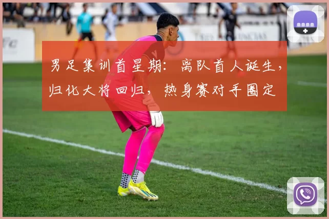 男足集训首星期：离队首人诞生，归化大将回归，热身赛对手圈定