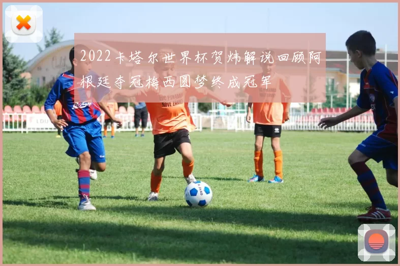 2022卡塔尔世界杯贺炜解说回顾阿根廷夺冠梅西圆梦终成冠军