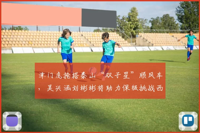 津门虎抢搭泰山“双子星”顺风车,吴兴涵刘彬彬将助力保级挑战西甲劲旅_球员_扣分_边锋