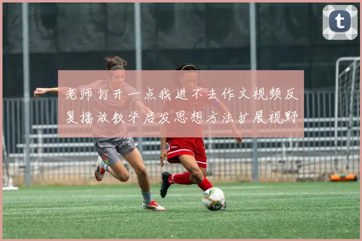 老师打开一点我进不去作文视频反复播放教学启发思想方法扩展视野