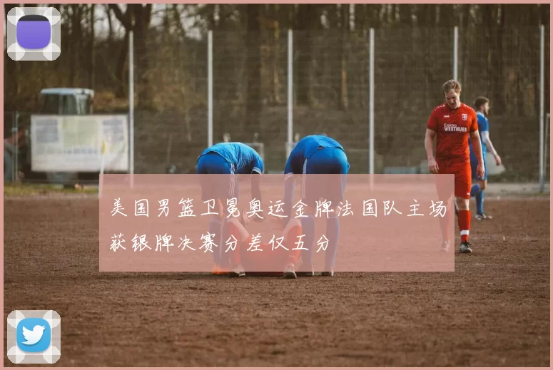 美国男篮卫冕奥运金牌法国队主场获银牌决赛分差仅五分