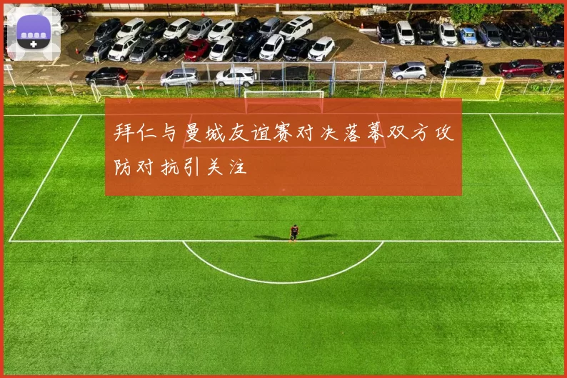 拜仁与曼城友谊赛对决落幕双方攻防对抗引关注